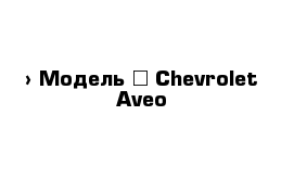  › Модель ­ Chevrolet Aveo